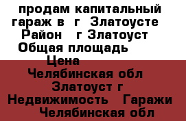 продам капитальный гараж в  г. Златоусте › Район ­ г.Златоуст › Общая площадь ­ 22 › Цена ­ 80 000 - Челябинская обл., Златоуст г. Недвижимость » Гаражи   . Челябинская обл.